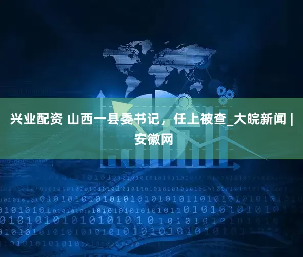 兴业配资 山西一县委书记，任上被查_大皖新闻 | 安徽网