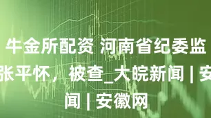 牛金所配资 河南省纪委监委：张平怀，被查_大皖新闻 | 安徽网