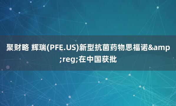 聚财略 辉瑞(PFE.US)新型抗菌药物思福诺&reg;在中国获批