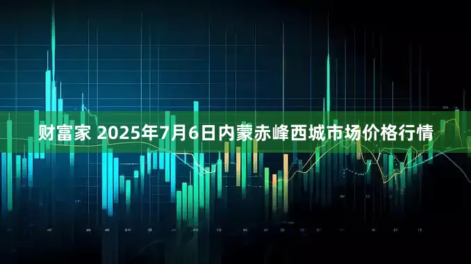 财富家 2025年7月6日内蒙赤峰西城市场价格行情