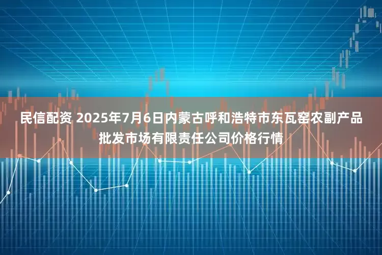 民信配资 2025年7月6日内蒙古呼和浩特市东瓦窑农副产品批发市场有限责任公司价格行情