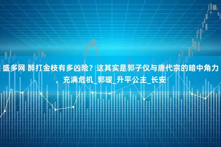 盛多网 醉打金枝有多凶险？这其实是郭子仪与唐代宗的暗中角力，充满危机_郭暧_升平公主_长安