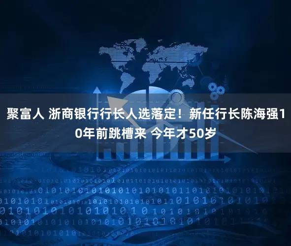 聚富人 浙商银行行长人选落定！新任行长陈海强10年前跳槽来 今年才50岁