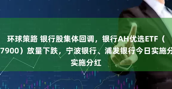 环球策路 银行股集体回调，银行AH优选ETF（517900）放量下跌，宁波银行、浦发银行今日实施分红