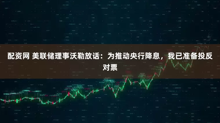 配资网 美联储理事沃勒放话：为推动央行降息，我已准备投反对票