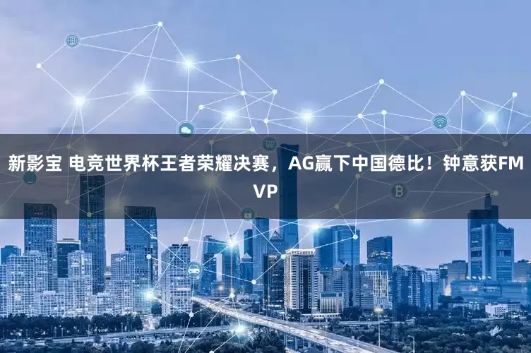 新影宝 电竞世界杯王者荣耀决赛，AG赢下中国德比！钟意获FMVP