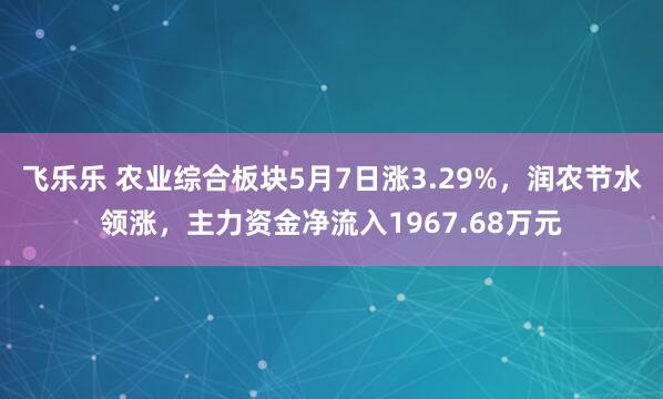 飞乐乐 农业综合板块5月7日涨3.29%，润农节水领涨，主力资金净流入1967.68万元