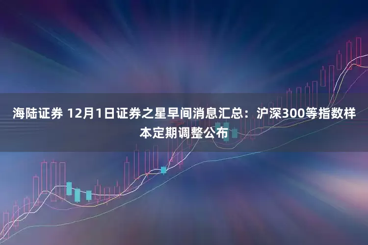 海陆证券 12月1日证券之星早间消息汇总：沪深300等指数样本定期调整公布