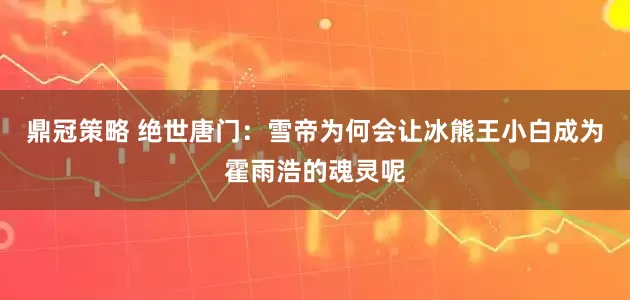 鼎冠策略 绝世唐门：雪帝为何会让冰熊王小白成为霍雨浩的魂灵呢