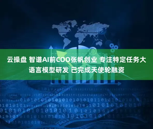 云操盘 智谱AI前COO张帆创业 专注特定任务大语言模型研发 已完成天使轮融资