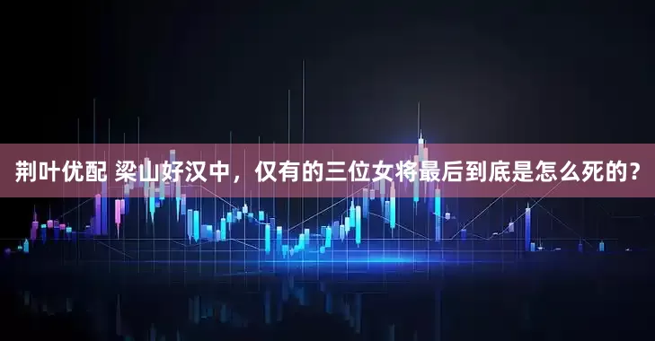荆叶优配 梁山好汉中，仅有的三位女将最后到底是怎么死的？