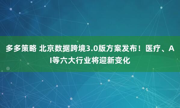 多多策略 北京数据跨境3.0版方案发布！医疗、AI等六大行业将迎新变化