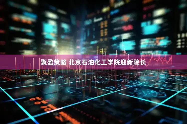 聚盈策略 北京石油化工学院迎新院长