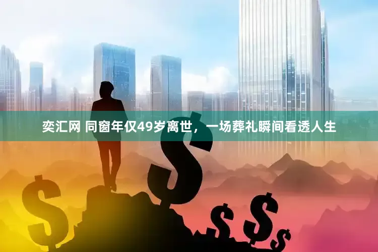 奕汇网 同窗年仅49岁离世，一场葬礼瞬间看透人生